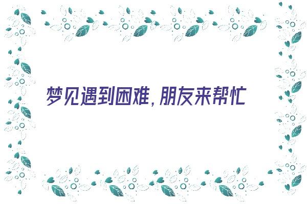 梦见遇到困难，朋友来帮忙《梦见遇到困难,朋友来帮忙解决问题》