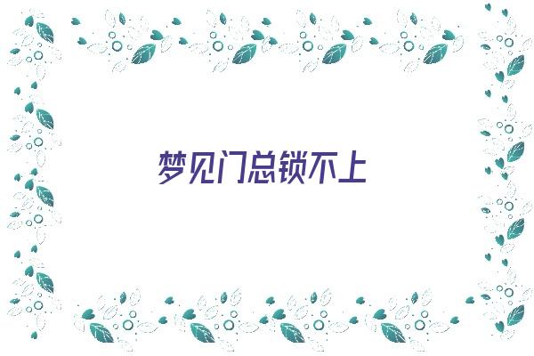 梦见门总锁不上《梦见门总锁不上什么意思》