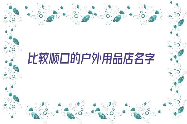 比较顺口的户外用品店名字《比较顺口的户外用品店名字大全》