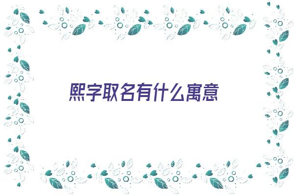 熙字取名有什么寓意《熙字取名有什么寓意女孩》