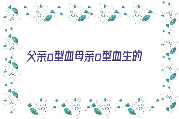 父亲o型血母亲o型血生的孩子是什么血型《父亲o型血母亲也是o型孩子什么血型》