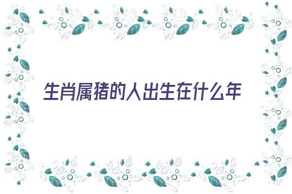  生肖属猪的人出生在什么年份呢《生肖属猪的人出生在什么年份呢女孩》 生肖运势