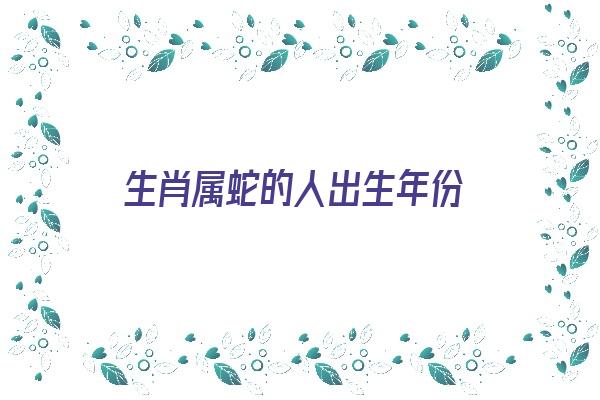 生肖属蛇的人出生年份《生肖属蛇的人出生年份是什么》