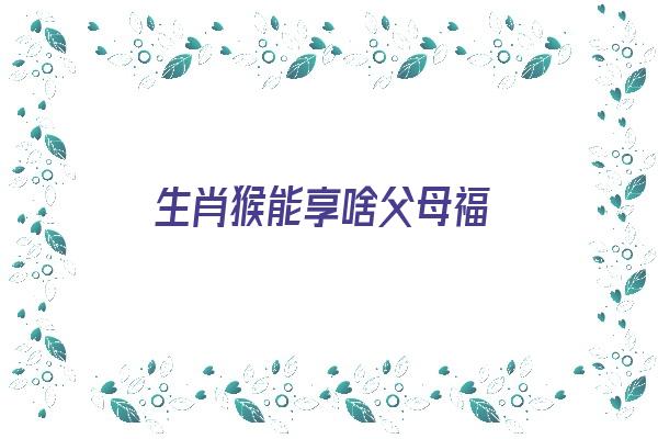 生肖猴能享啥父母福《生肖猴能享啥父母福运》