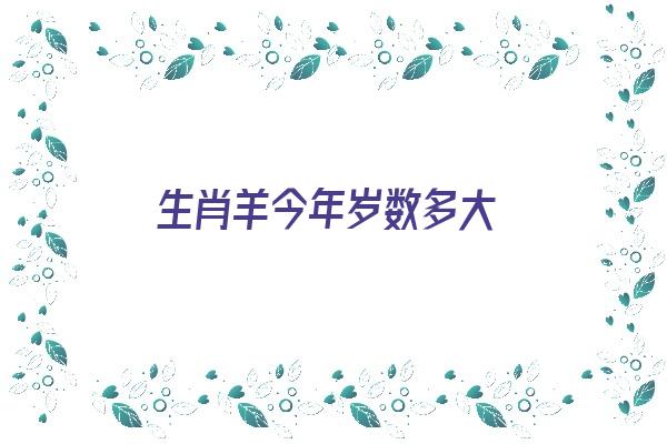 生肖羊今年岁数多大《生肖羊今年岁数多大了》