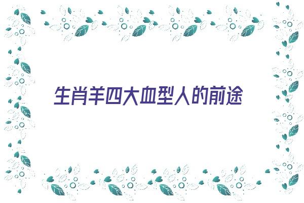 生肖羊四大血型人的前途《生肖羊四大血型人的前途怎么样》