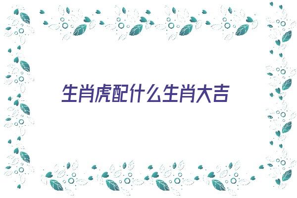 生肖虎配什么生肖大吉《生肖虎配什么生肖大吉最好》