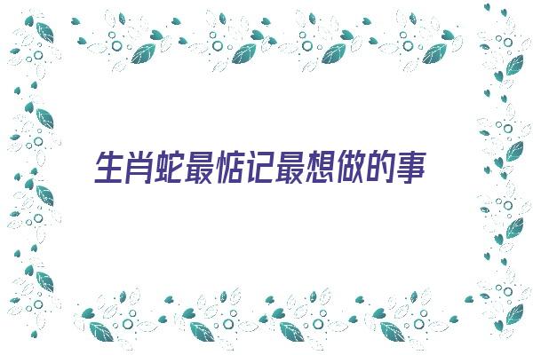 生肖蛇最惦记最想做的事《生肖蛇最惦记最想做的事是什么》