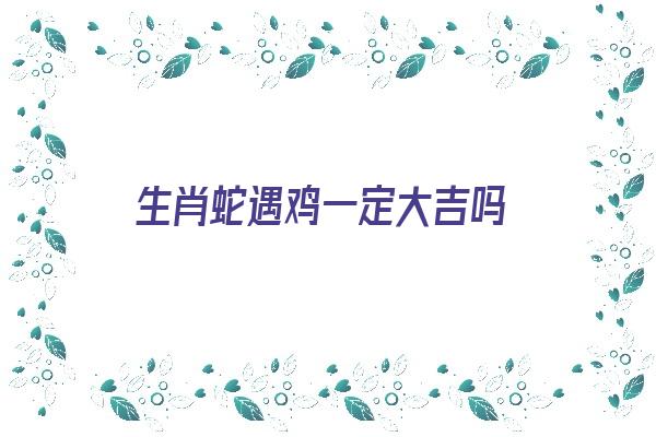  生肖蛇遇鸡一定大吉吗《生肖蛇遇鸡一定大吉吗为什么》 生肖运势