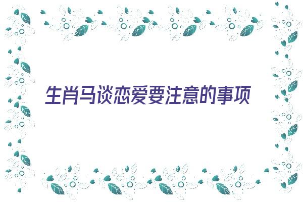 生肖马谈恋爱要注意的事项《生肖马谈恋爱要注意的事项有哪些》