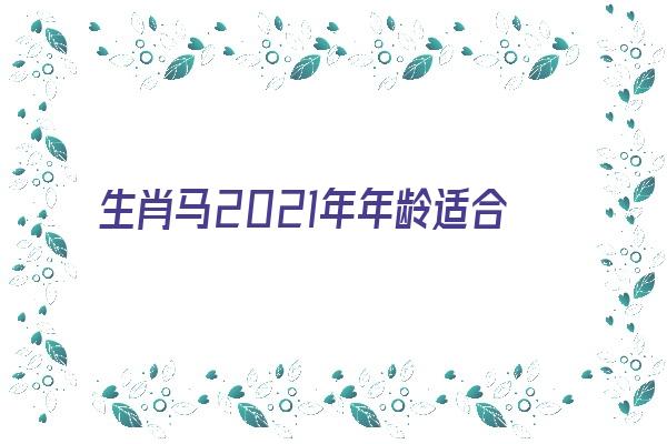 生肖马2021年年龄适合属相《属马2021年龄对照表》