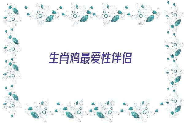 生肖鸡最爱性伴侣《生肖鸡最爱性伴侣是什么》