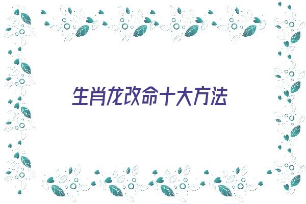 生肖龙改命十大方法《生肖龙改命十大方法图片》