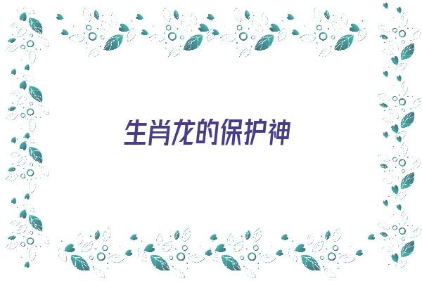 生肖龙的保护神《生肖龙的保护神是什么菩萨》