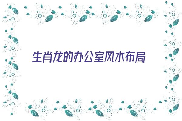 生肖龙的办公室风水布局《生肖龙办公室风水方位》