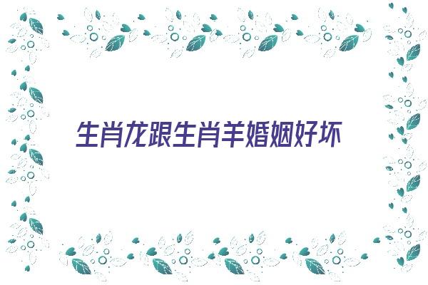 生肖龙跟生肖羊婚姻好坏《生肖龙跟生肖羊婚姻好坏对比》