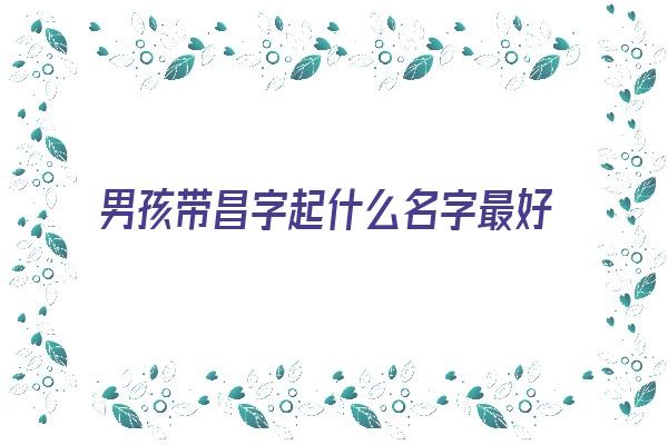 男孩带昌字起什么名字最好《男孩带昌字起什么名字最好听》