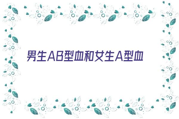 男生AB型血和女生A型血配对《ab血型的男人和a型血女人》