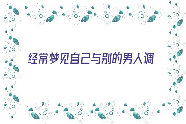 经常梦见自己与别的男人调情《经常梦见自己与别的男人调情怎么回事》