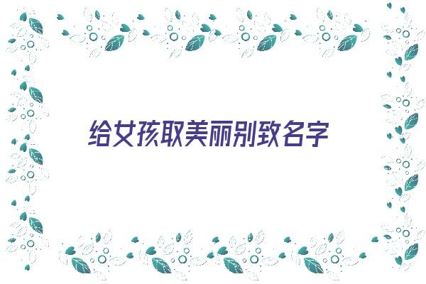 给女孩取美丽别致名字《给女孩取美丽别致名字大全》