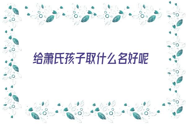  给萧氏孩子取什么名好呢《孩子姓萧,取什么名字》 姓名详批