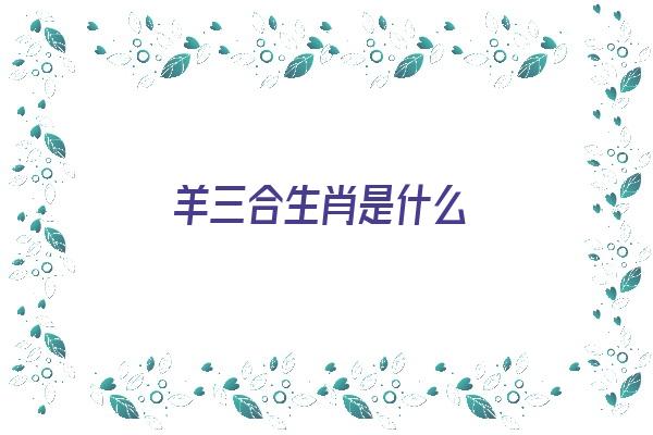 羊三合生肖是什么《羊三合生肖是什么意思》