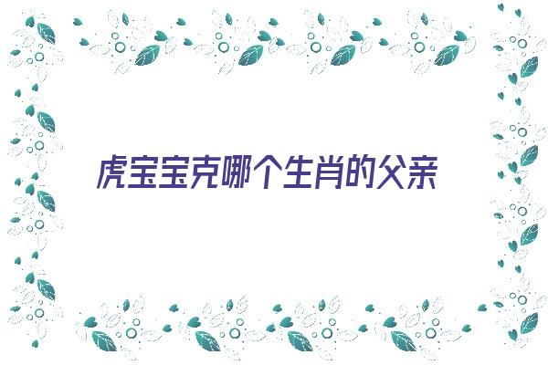 虎宝宝克哪个生肖的父亲《虎宝宝克什么属相的父母》