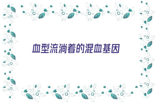 血型流淌着的混血基因《血型流淌着的混血基因是什么》 血型性格