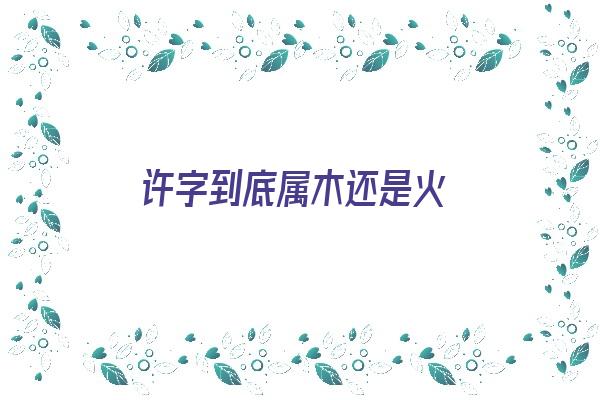 许字到底属木还是火《许字的寓意与象征》