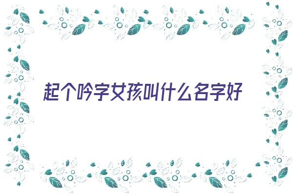  起个吟字女孩叫什么名字好《起个吟字女孩叫什么名字好听》 姓名详批