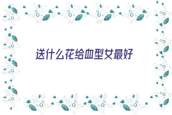 送什么花给血型女最好《送什么花女孩子会喜欢》