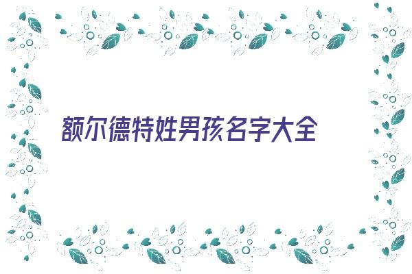 额尔德特姓男孩名字大全 额尔德特姓男孩取名《额尔德特氏》