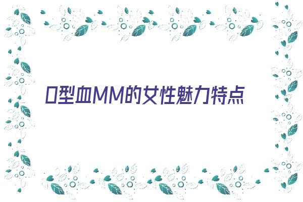 Ｏ型血MM的女性魅力特点《o型血的女性的性格特点是什么》