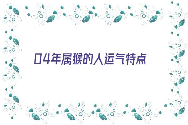 04年属猴的人运气特点《04年属猴的人运气特点怎么样》