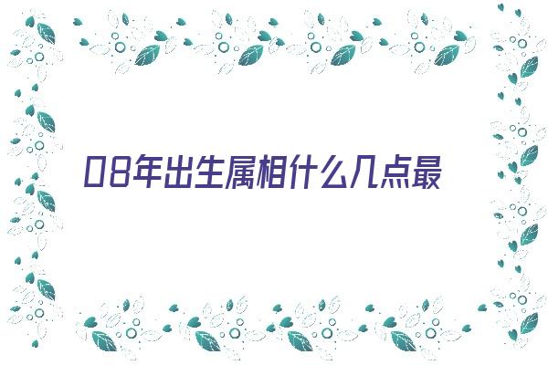 08年出生属相什么几点最好《08年出生属相什么几点最好命》