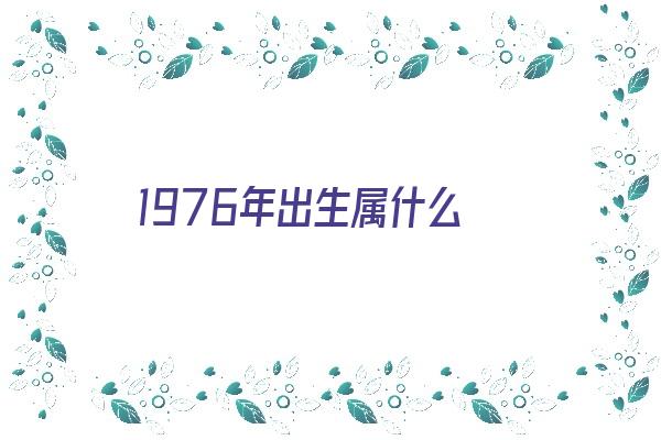 1976年出生属什么《百度热搜1976年出生属什么》