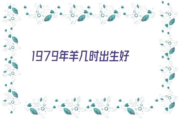 1979年羊几时出生好《1979年羊几时出生好命》