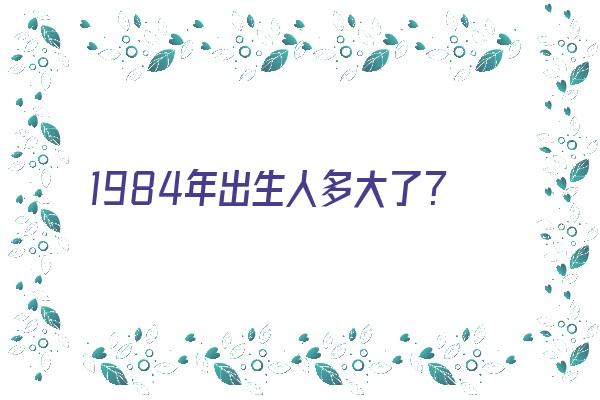 1984年出生人多大了？《1984年出生的人多大了》