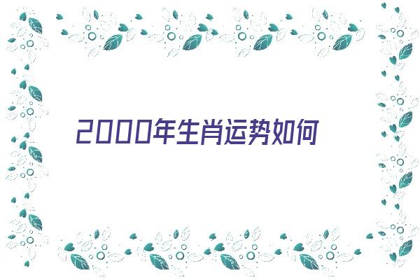 2000年生肖运势如何《2000年生肖运势如何看》