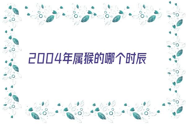 2004年属猴的哪个时辰运气好《2004年属猴的哪个时辰运气好些》