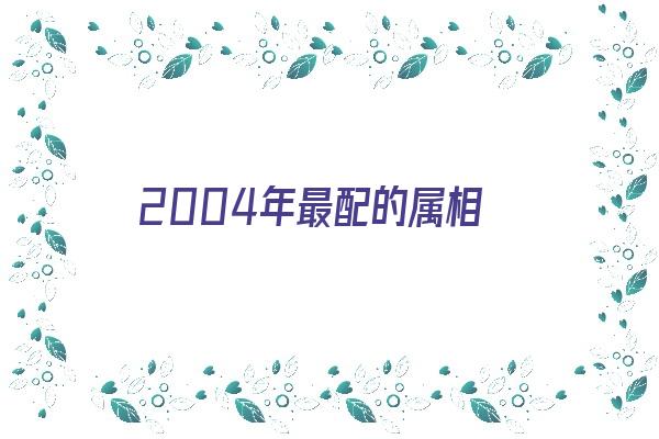 2004年最配的属相《2004年配什么属相最佳》