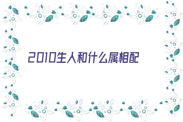 2010生人和什么属相配《2010生人和什么属相配最好》