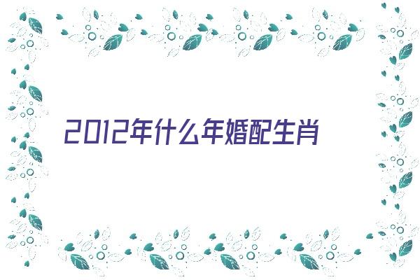 2012年什么年婚配生肖《2012年属什么生肖配对》