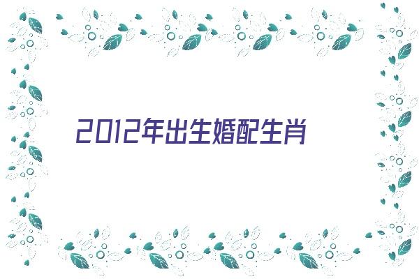 2012年出生婚配生肖《2012年出生婚配生肖是什么》