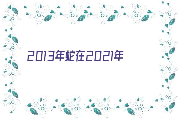 2013年蛇在2021年多大《2013年属蛇2021年多大了》