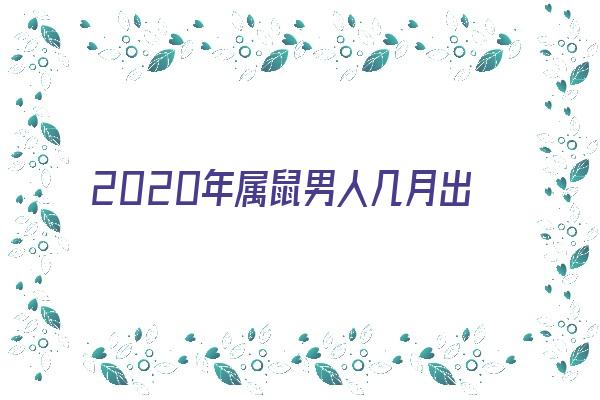 2020年属鼠男人几月出生好《2020年属鼠男人几月出生好命》