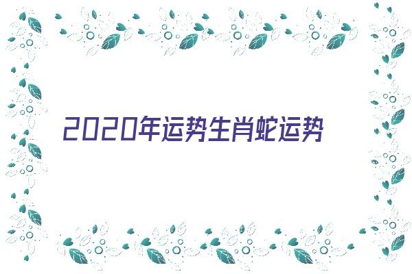 2020年运势生肖蛇运势《2020年运势生肖蛇运势如何》