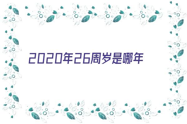 2020年26周岁是哪年出生的《2020年26岁是哪一年出生的》