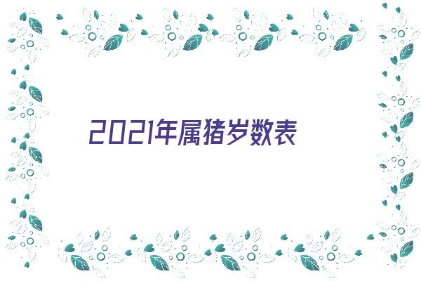 2021年属猪岁数表《2021年属猪的真正岁数表》