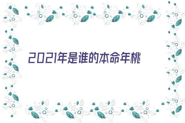  2021年是谁的本命年桃花运怎样《2021本命年遇到的桃花》 生肖运势